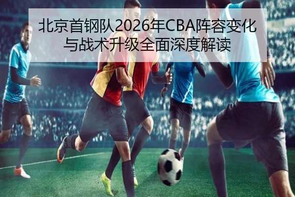 北京首钢队2026年CBA阵容变化与战术升级全面深度解读 - LEYU